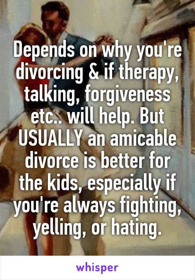 Depends on why you're divorcing & if therapy, talking, forgiveness etc.. will help. But USUALLY an amicable divorce is better for the kids, especially if you're always fighting, yelling, or hating.