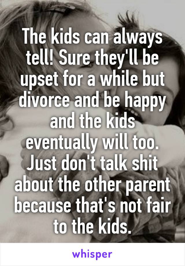 The kids can always tell! Sure they'll be upset for a while but divorce and be happy and the kids eventually will too. Just don't talk shit about the other parent because that's not fair to the kids.