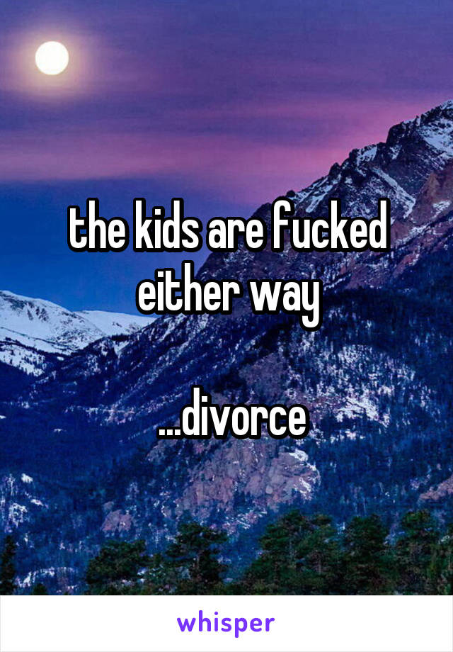 the kids are fucked either way

 ...divorce