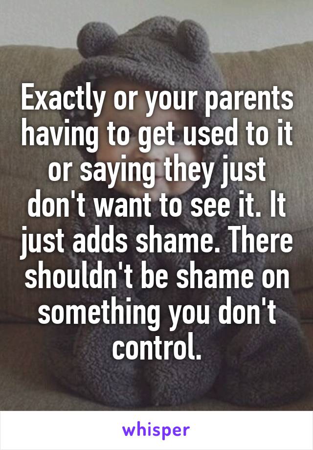Exactly or your parents having to get used to it or saying they just don't want to see it. It just adds shame. There shouldn't be shame on something you don't control.