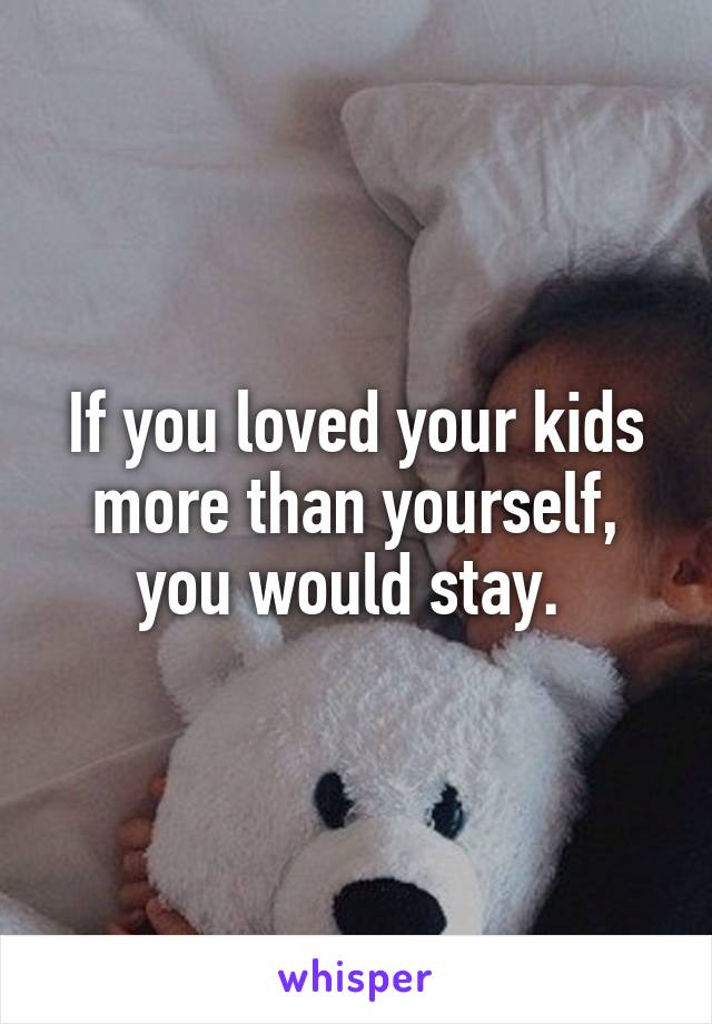 If you loved your kids more than yourself, you would stay. 