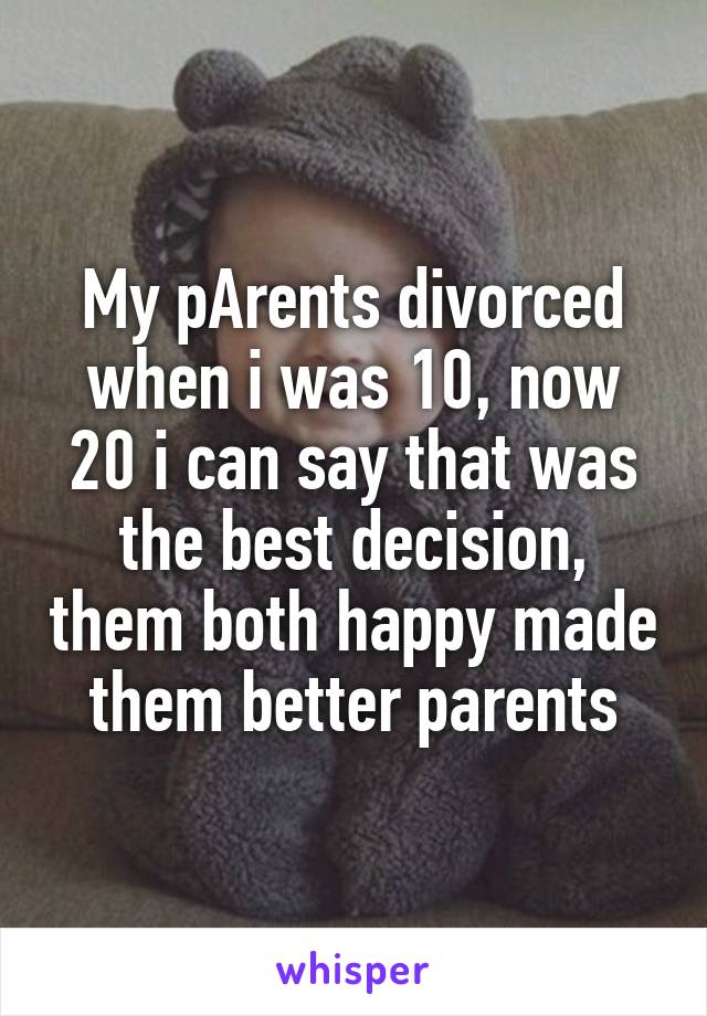 My pArents divorced when i was 10, now 20 i can say that was the best decision, them both happy made them better parents