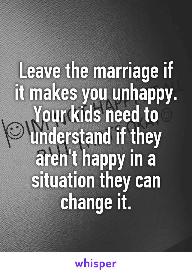 Leave the marriage if it makes you unhappy. Your kids need to understand if they aren't happy in a situation they can change it.