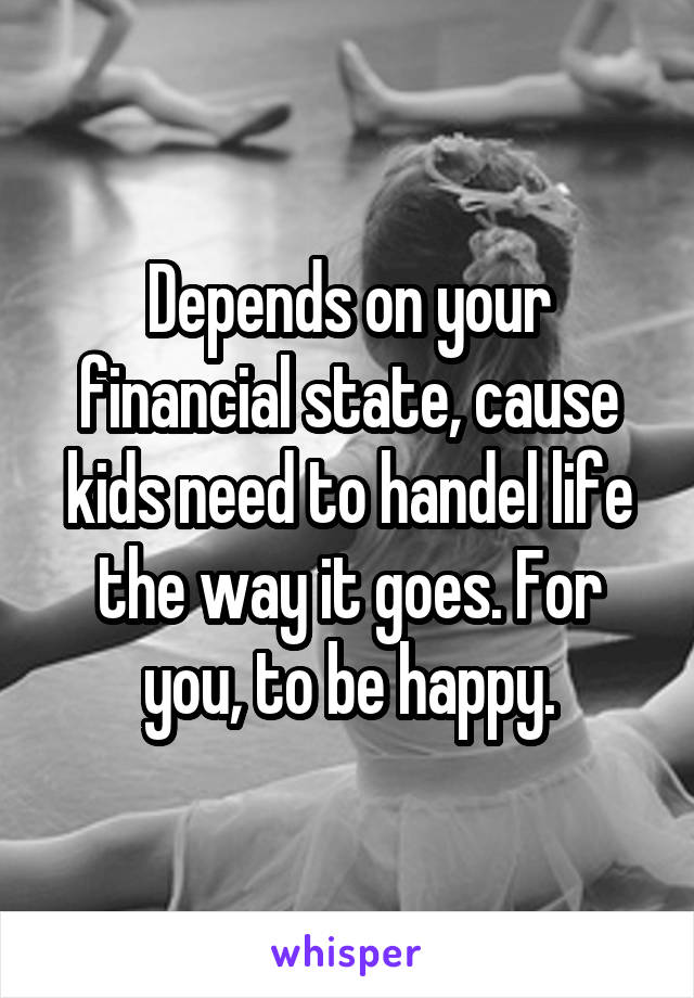 Depends on your financial state, cause kids need to handel life the way it goes. For you, to be happy.