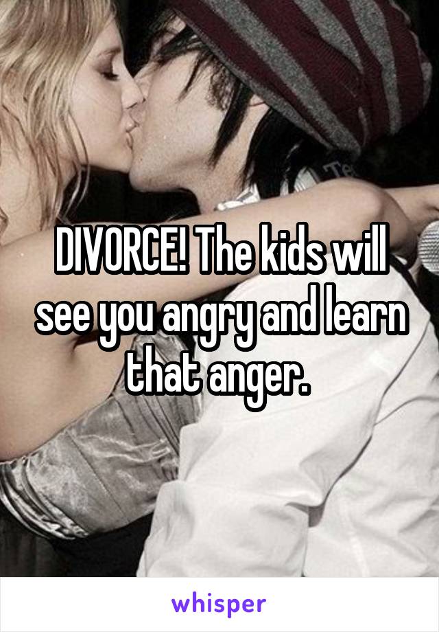 DIVORCE! The kids will see you angry and learn that anger. 