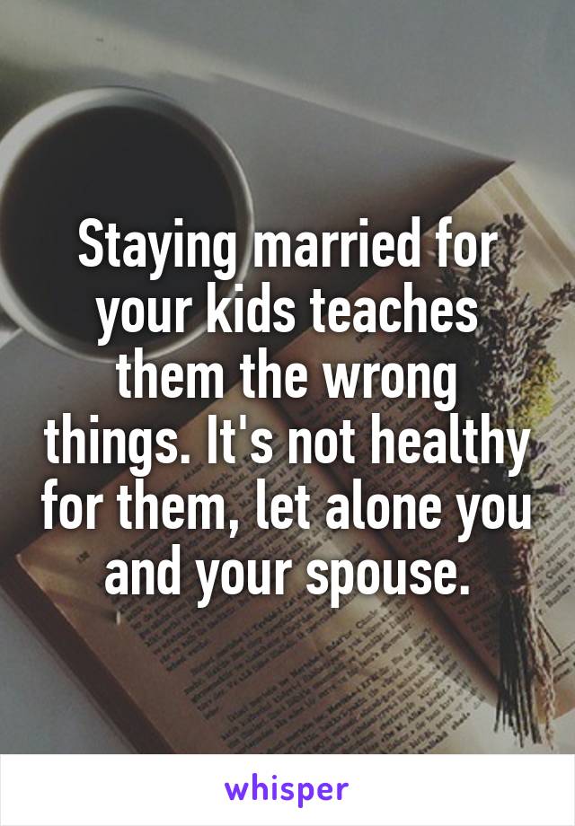 Staying married for your kids teaches them the wrong things. It's not healthy for them, let alone you and your spouse.