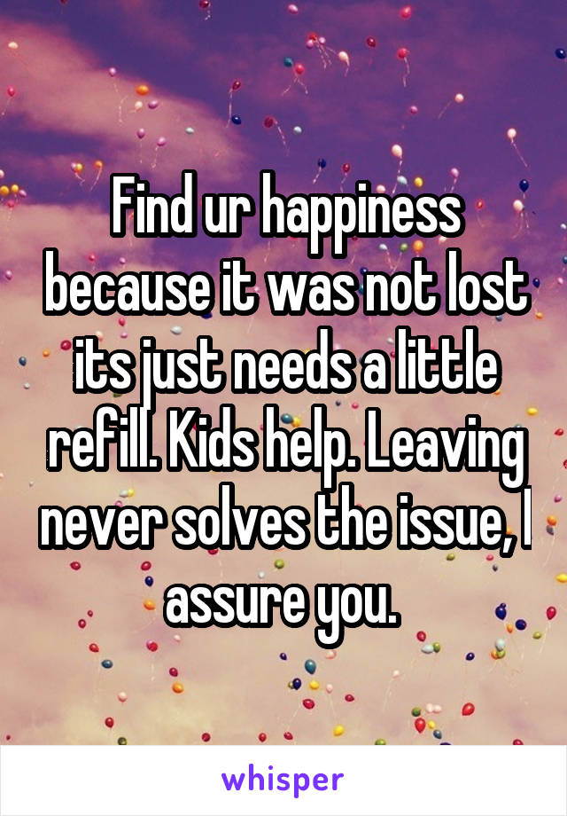 Find ur happiness because it was not lost its just needs a little refill. Kids help. Leaving never solves the issue, I assure you. 