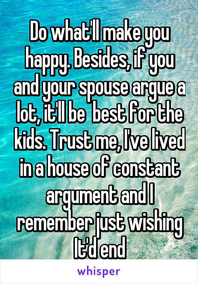 Do what'll make you happy. Besides, if you and your spouse argue a lot, it'll be  best for the kids. Trust me, I've lived in a house of constant argument and I remember just wishing It'd end