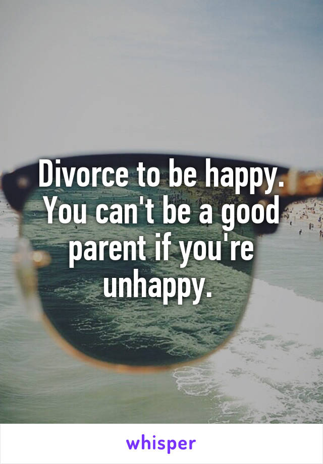 Divorce to be happy. You can't be a good parent if you're unhappy. 