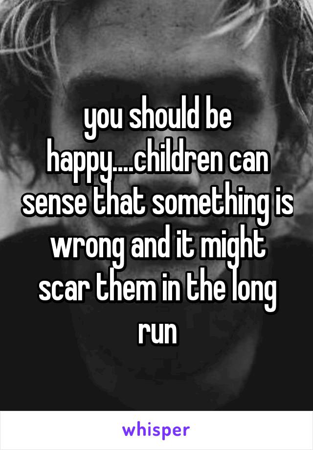 you should be happy....children can sense that something is wrong and it might scar them in the long run