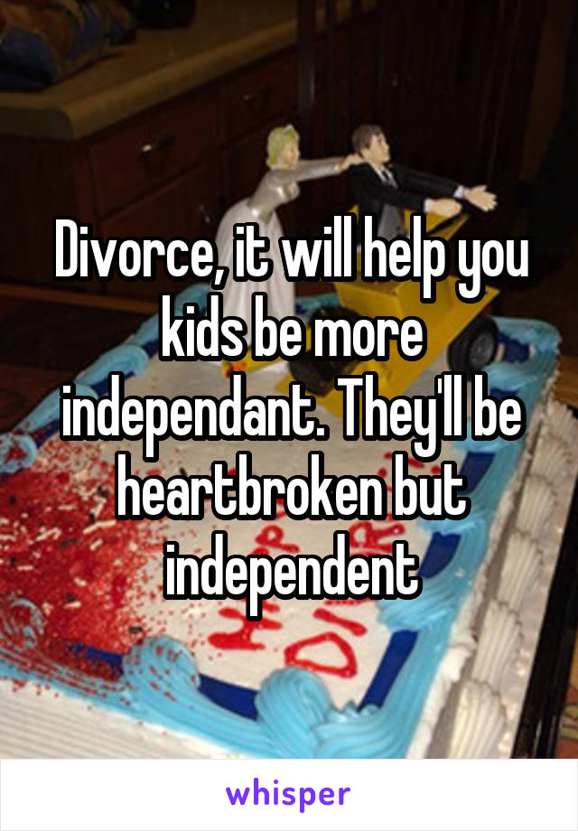 Divorce, it will help you kids be more independant. They'll be heartbroken but independent