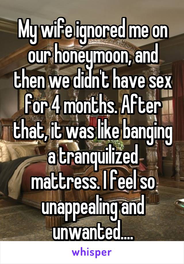 My wife ignored me on our honeymoon, and then we didn't have sex for 4 months. After that, it was like banging a tranquilized mattress. I feel so unappealing and unwanted....