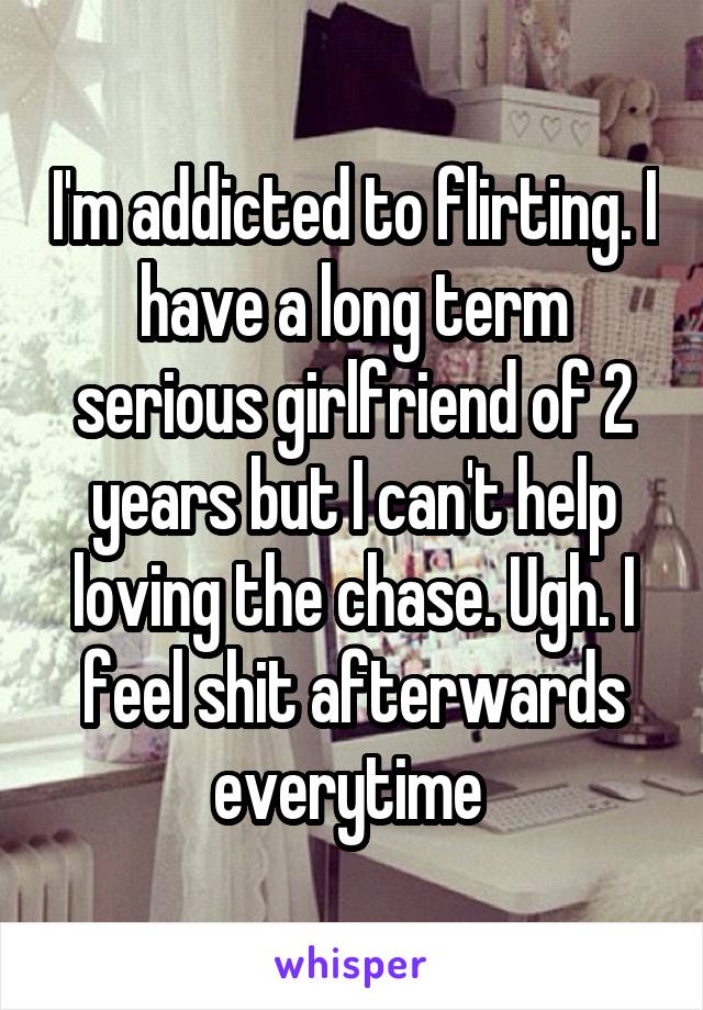 I'm addicted to flirting. I have a long term serious girlfriend of 2 years but I can't help loving the chase. Ugh. I feel shit afterwards everytime 