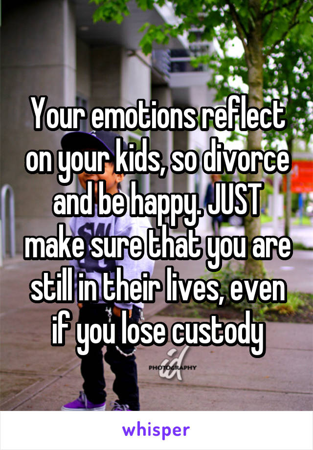 Your emotions reflect on your kids, so divorce and be happy. JUST make sure that you are still in their lives, even if you lose custody