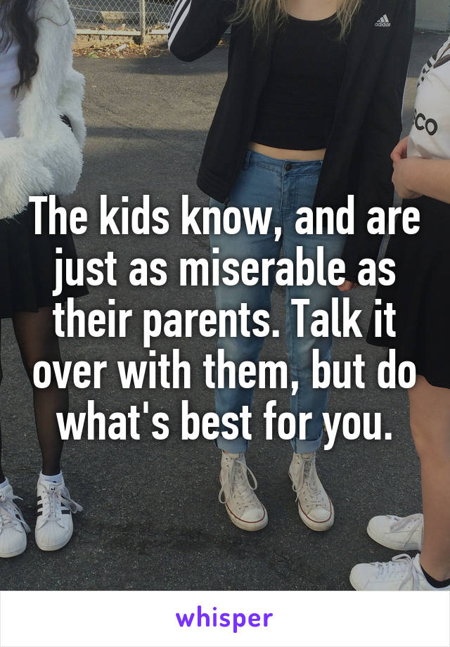 The kids know, and are just as miserable as their parents. Talk it over with them, but do what's best for you.