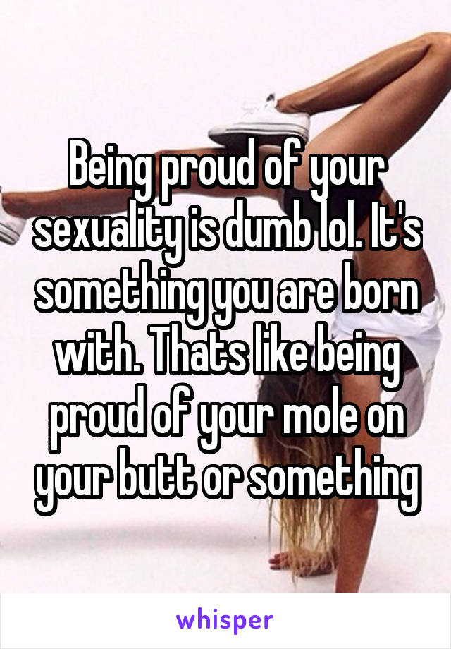 Being proud of your sexuality is dumb lol. It's something you are born with. Thats like being proud of your mole on your butt or something