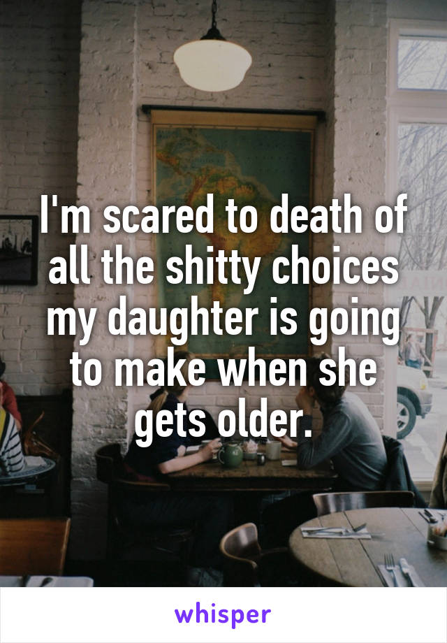 I'm scared to death of all the shitty choices my daughter is going to make when she gets older.