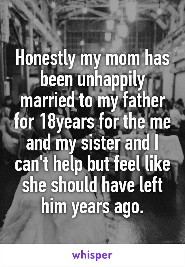 Honestly my mom has been unhappily married to my father for 18years for the me and my sister and I can't help but feel like she should have left him years ago.