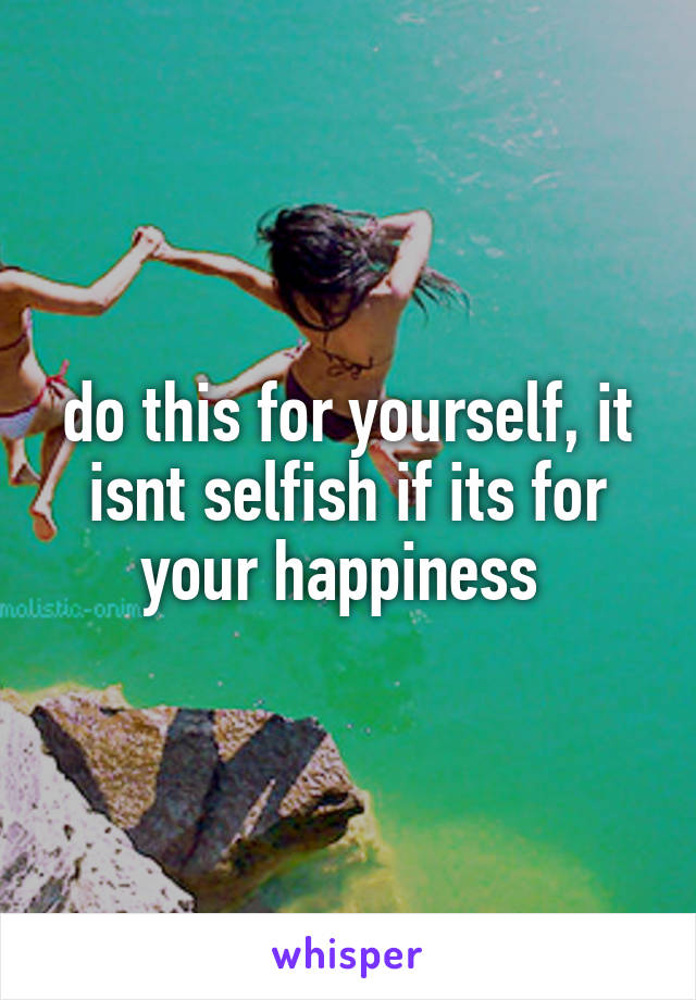 do this for yourself, it isnt selfish if its for your happiness 