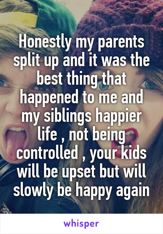 Honestly my parents split up and it was the best thing that happened to me and my siblings happier life , not being controlled , your kids will be upset but will slowly be happy again