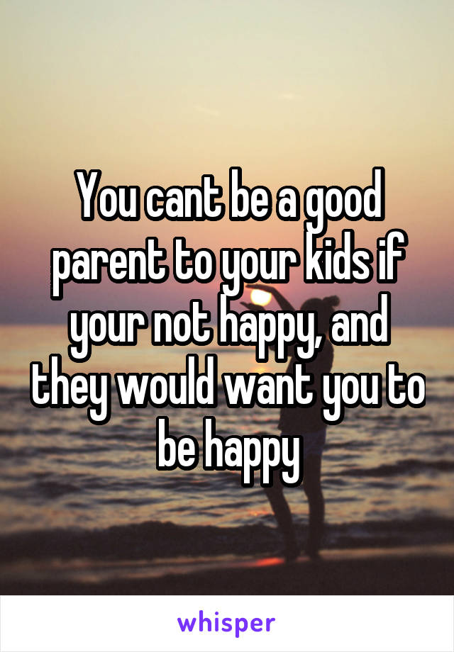 You cant be a good parent to your kids if your not happy, and they would want you to be happy