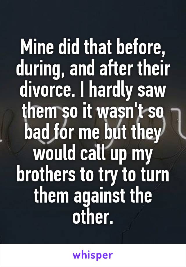 Mine did that before, during, and after their divorce. I hardly saw them so it wasn't so bad for me but they would call up my brothers to try to turn them against the other.