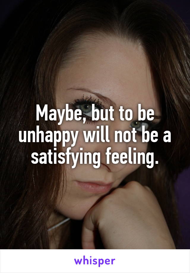 Maybe, but to be unhappy will not be a satisfying feeling.