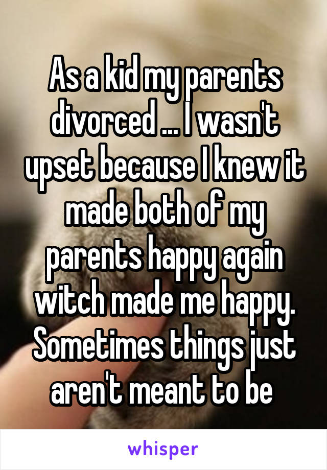 As a kid my parents divorced ... I wasn't upset because I knew it made both of my parents happy again witch made me happy.
Sometimes things just aren't meant to be 