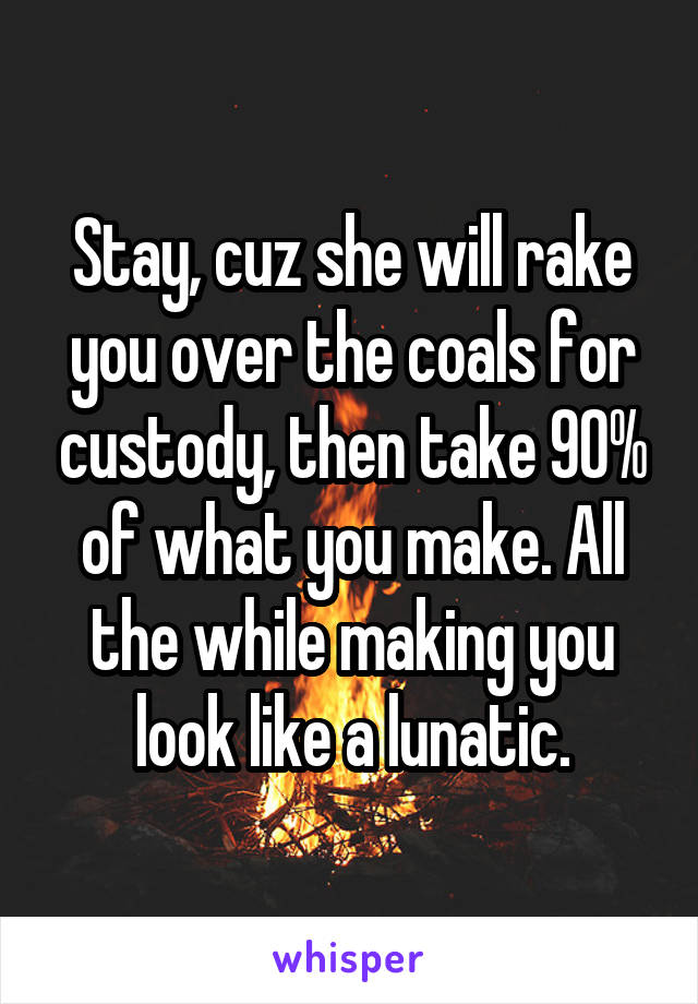 Stay, cuz she will rake you over the coals for custody, then take 90% of what you make. All the while making you look like a lunatic.