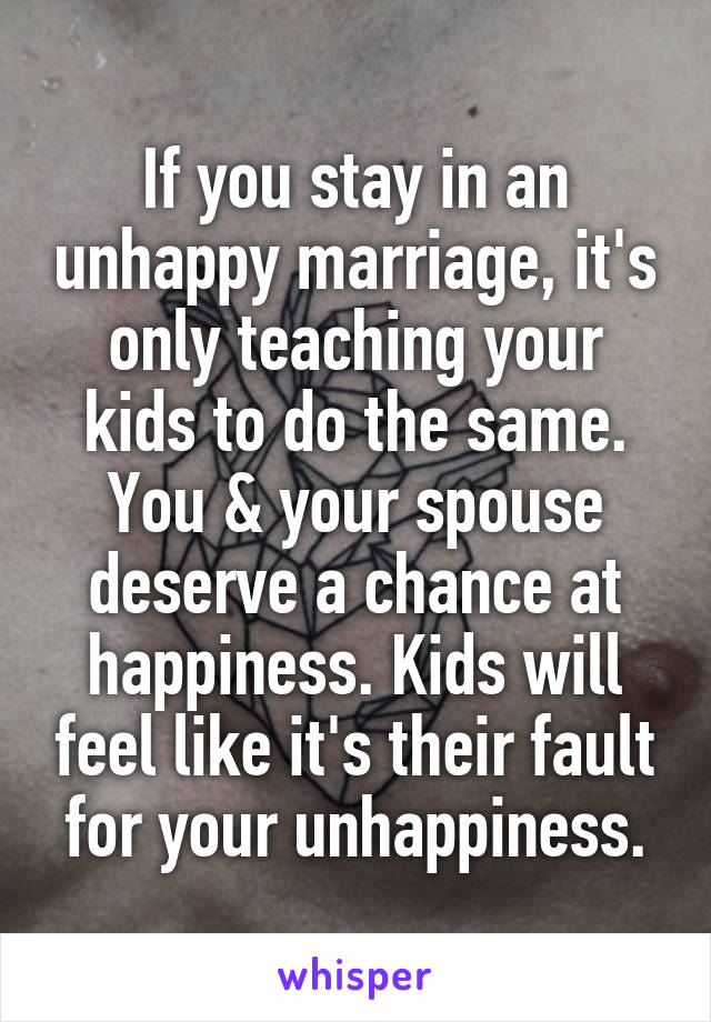 If you stay in an unhappy marriage, it's only teaching your kids to do the same. You & your spouse deserve a chance at happiness. Kids will feel like it's their fault for your unhappiness.