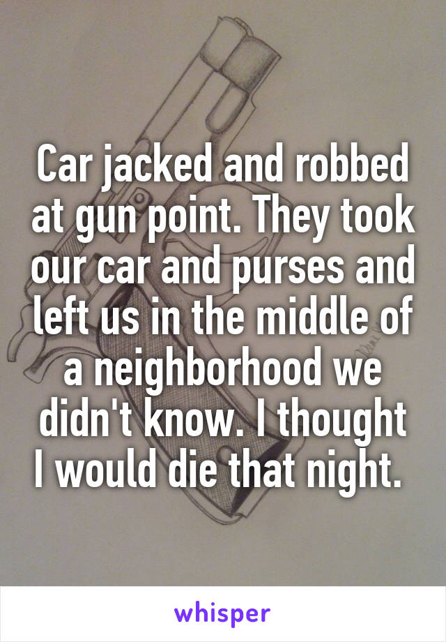 Car jacked and robbed at gun point. They took our car and purses and left us in the middle of a neighborhood we didn't know. I thought I would die that night. 