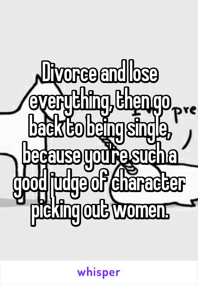 Divorce and lose everything, then go back to being single, because you're such a good judge of character picking out women.