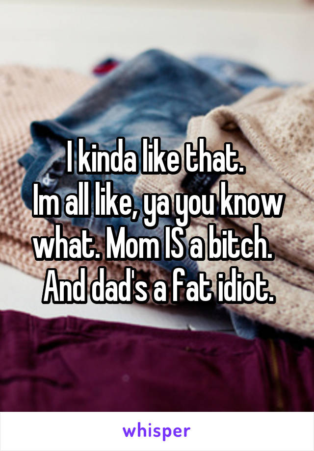 I kinda like that. 
Im all like, ya you know what. Mom IS a bitch.  
And dad's a fat idiot.