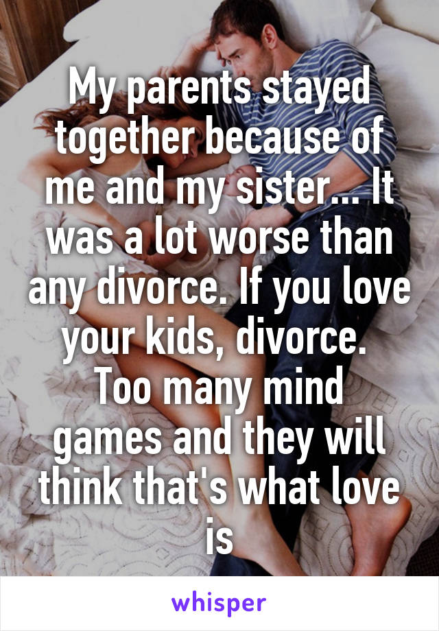 My parents stayed together because of me and my sister... It was a lot worse than any divorce. If you love your kids, divorce. 
Too many mind games and they will think that's what love is