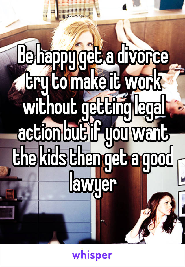 Be happy get a divorce try to make it work without getting legal action but if you want the kids then get a good lawyer
