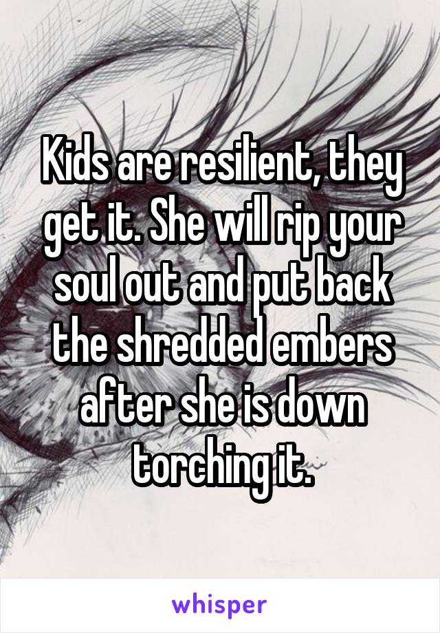 Kids are resilient, they get it. She will rip your soul out and put back the shredded embers after she is down torching it.