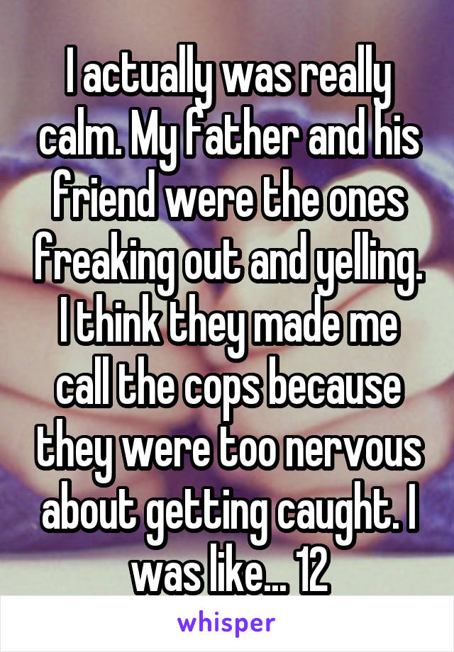 I actually was really calm. My father and his friend were the ones freaking out and yelling. I think they made me call the cops because they were too nervous about getting caught. I was like... 12