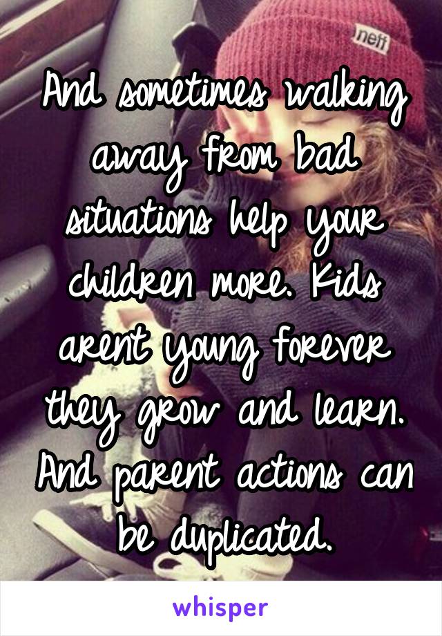 And sometimes walking away from bad situations help your children more. Kids arent young forever they grow and learn. And parent actions can be duplicated.