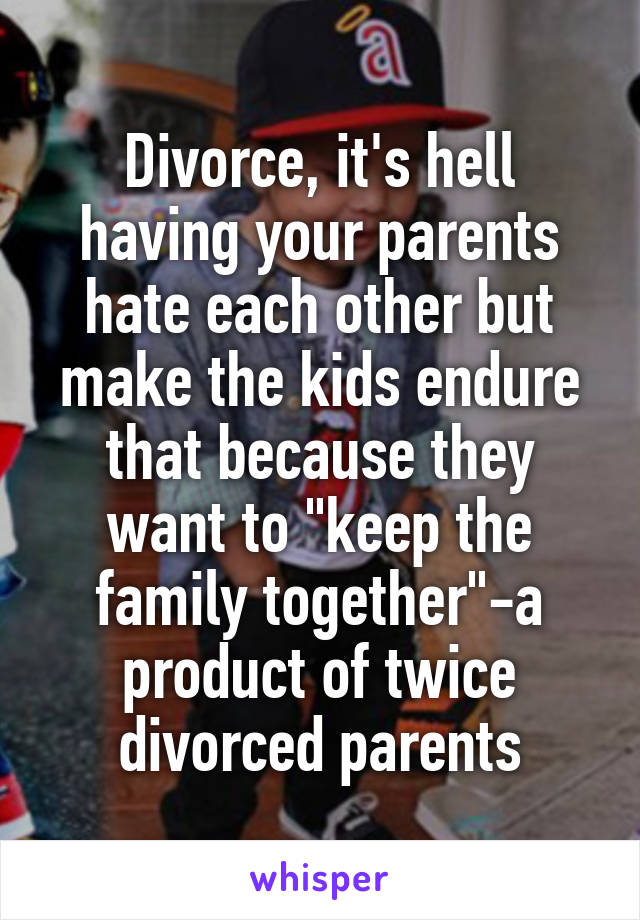 Divorce, it's hell having your parents hate each other but make the kids endure that because they want to "keep the family together"-a product of twice divorced parents