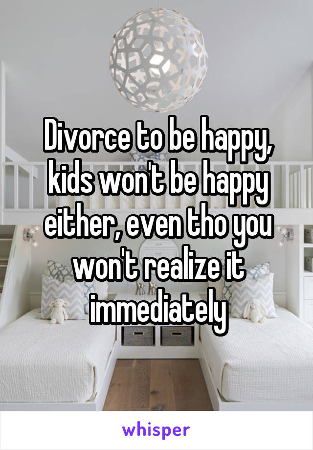 Divorce to be happy, kids won't be happy either, even tho you won't realize it immediately