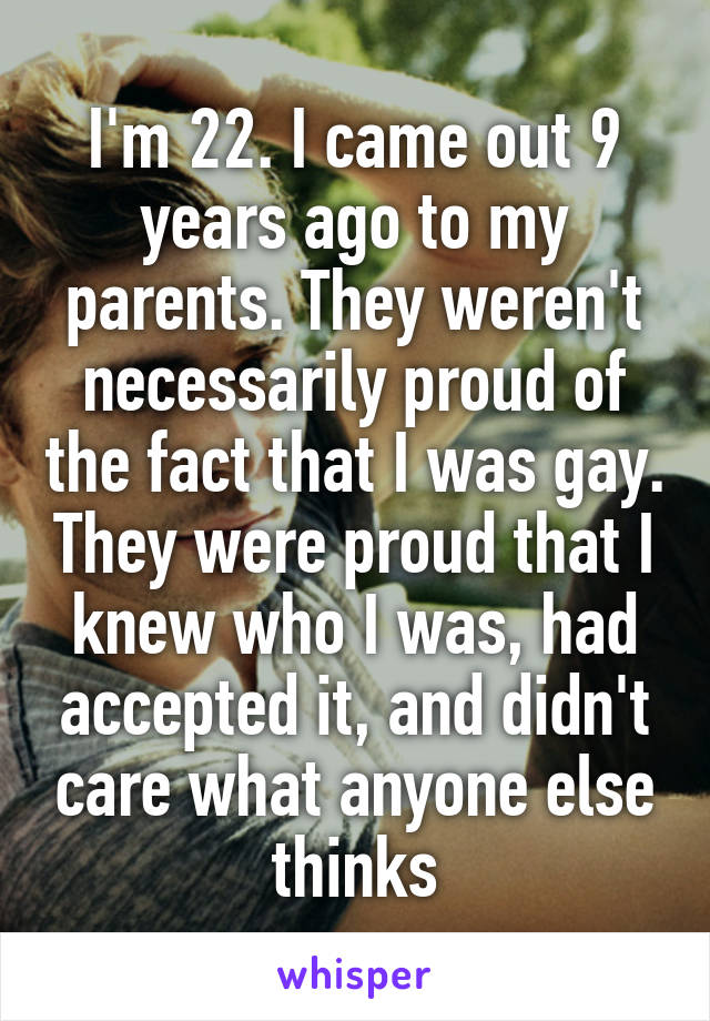 I'm 22. I came out 9 years ago to my parents. They weren't necessarily proud of the fact that I was gay. They were proud that I knew who I was, had accepted it, and didn't care what anyone else thinks