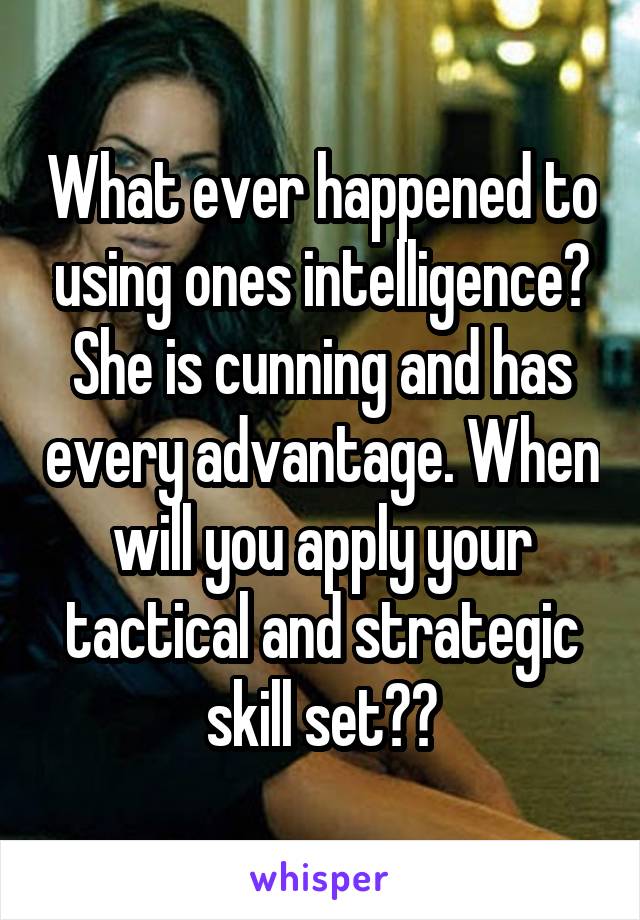 What ever happened to using ones intelligence? She is cunning and has every advantage. When will you apply your tactical and strategic skill set??