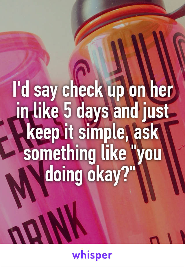 I'd say check up on her in like 5 days and just keep it simple, ask something like "you doing okay?" 