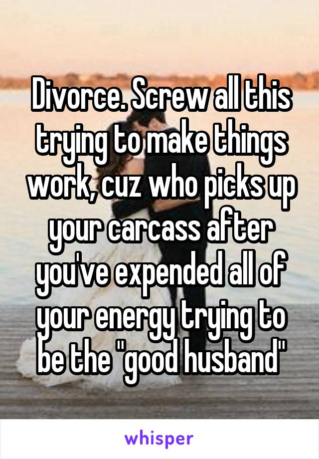 Divorce. Screw all this trying to make things work, cuz who picks up your carcass after you've expended all of your energy trying to be the "good husband"