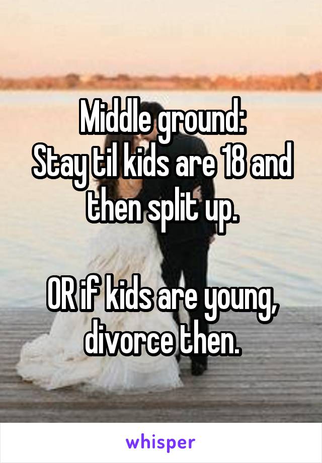 Middle ground:
Stay til kids are 18 and then split up.

OR if kids are young, divorce then.