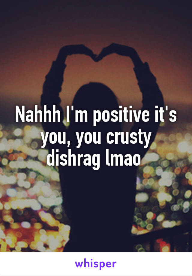 Nahhh I'm positive it's you, you crusty dishrag lmao 