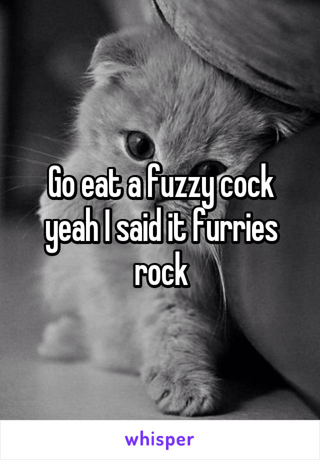 Go eat a fuzzy cock yeah I said it furries rock