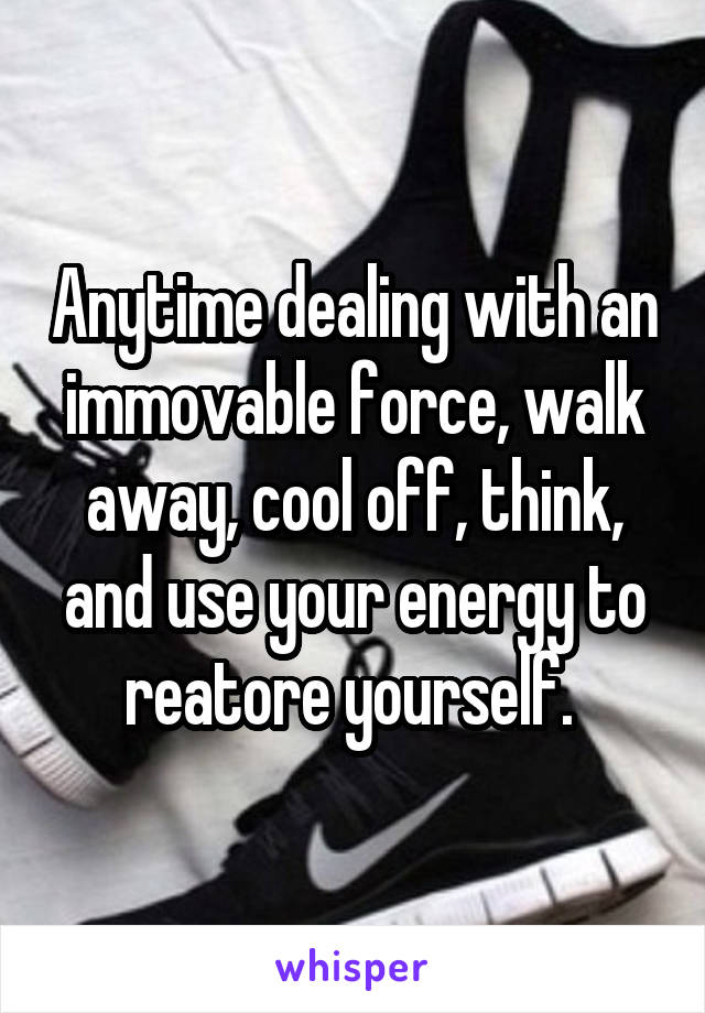 Anytime dealing with an immovable force, walk away, cool off, think, and use your energy to reatore yourself. 