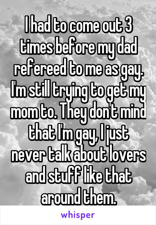 I had to come out 3 times before my dad refereed to me as gay. I'm still trying to get my mom to. They don't mind that I'm gay, I just never talk about lovers and stuff like that around them.