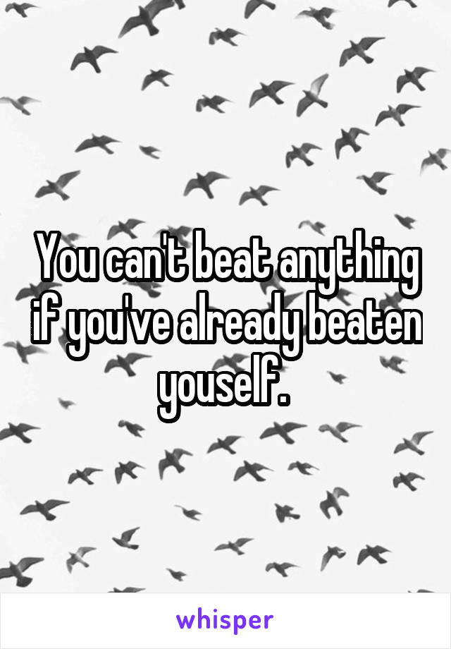 You can't beat anything if you've already beaten youself. 